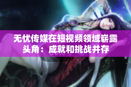無(wú)憂傳媒在短視頻領(lǐng)域嶄露頭角：成就和挑戰(zhàn)并存