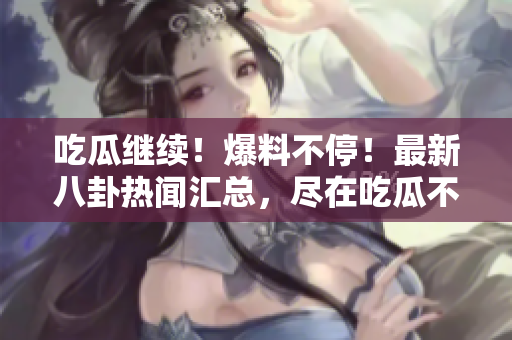 吃瓜繼續(xù)！爆料不停！最新八卦熱聞匯總，盡在吃瓜不打烊