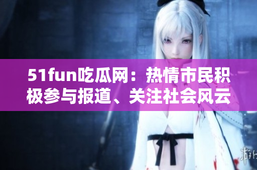 51fun吃瓜網(wǎng)：熱情市民積極參與報道、關注社會風云