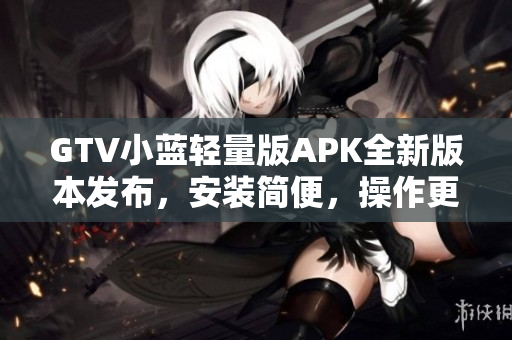 GTV小藍輕量版APK全新版本發(fā)布，安裝簡便，操作更流暢