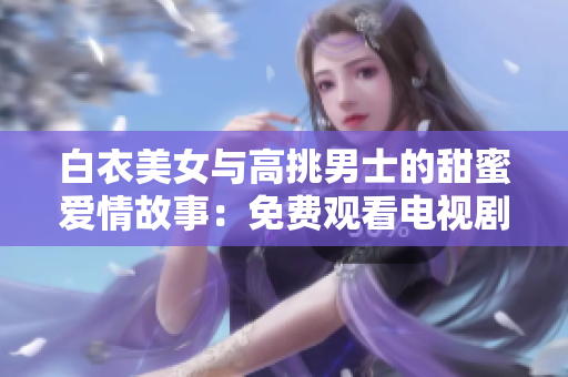 白衣美女與高挑男士的甜蜜愛(ài)情故事：免費(fèi)觀看電視劇
