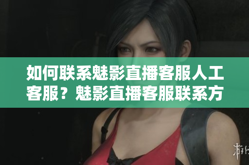 如何聯系魅影直播客服人工客服？魅影直播客服聯系方式詳解