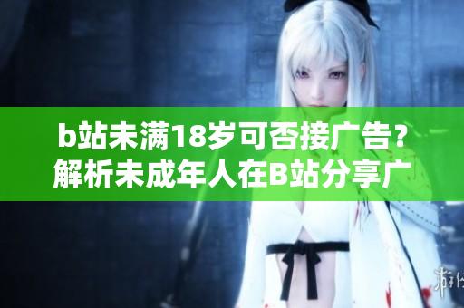 b站未滿18歲可否接廣告？解析未成年人在B站分享廣告的限制