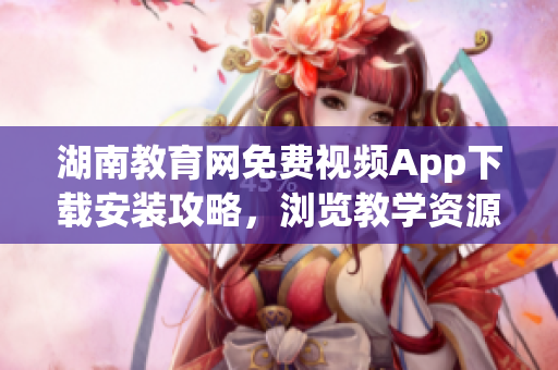 湖南教育網(wǎng)免費(fèi)視頻App下載安裝攻略，瀏覽教學(xué)資源更便捷