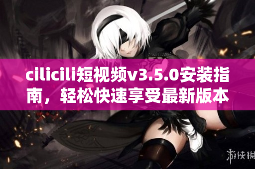 cilicili短視頻v3.5.0安裝指南，輕松快速享受最新版本功能