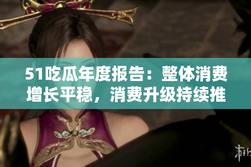 51吃瓜年度報告：整體消費(fèi)增長平穩(wěn)，消費(fèi)升級持續(xù)推進(jìn)