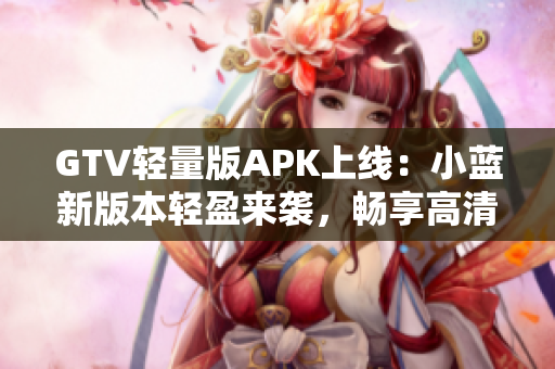 GTV輕量版APK上線：小藍(lán)新版本輕盈來(lái)襲，暢享高清影音快感