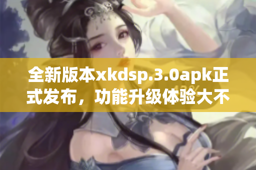 全新版本xkdsp.3.0apk正式發(fā)布，功能升級(jí)體驗(yàn)大不同