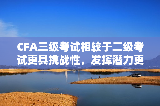 CFA三級考試相較于二級考試更具挑戰(zhàn)性，發(fā)揮潛力更大