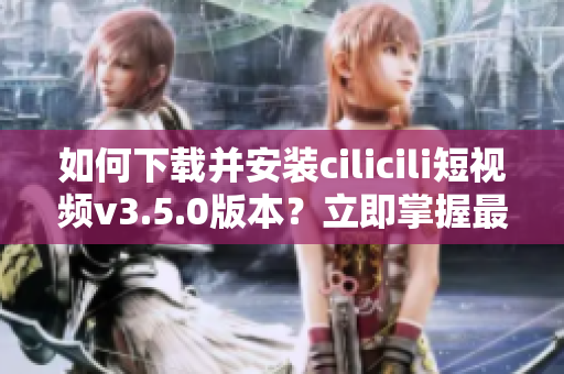 如何下載并安裝cilicili短視頻v3.5.0版本？立即掌握最新安裝步驟!