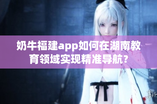 奶牛福建app如何在湖南教育領(lǐng)域?qū)崿F(xiàn)精準導(dǎo)航？