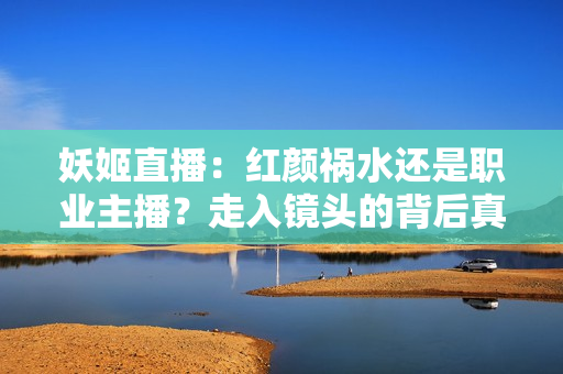 妖姬直播：紅顏禍水還是職業(yè)主播？走入鏡頭的背后真相揭密