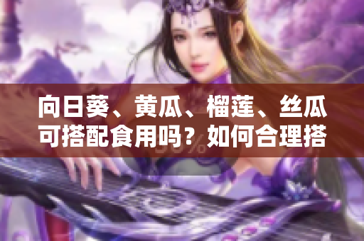 向日葵、黃瓜、榴蓮、絲瓜可搭配食用嗎？如何合理搭配這四種食材？