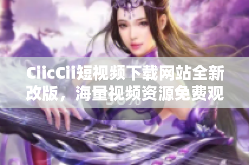CiicCii短視頻下載網(wǎng)站全新改版，海量視頻資源免費觀看, 輕松下載體驗!