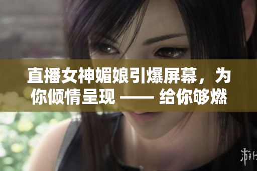 直播女神媚娘引爆屏幕，為你傾情呈現(xiàn) —— 給你夠燃、夠嗨的直播體驗(yàn)