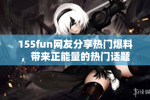 155fun網(wǎng)友分享熱門爆料，帶來正能量的熱門話題