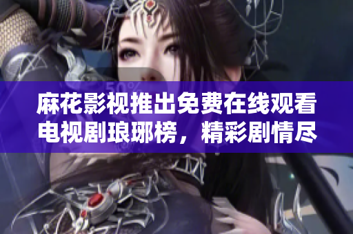 麻花影視推出免費(fèi)在線觀看電視劇瑯琊榜，精彩劇情盡在麻花影視平臺(tái)