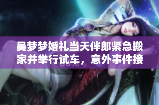 吳夢夢婚禮當(dāng)天伴郎緊急搬家并舉行試車，意外事件接連發(fā)生，引發(fā)網(wǎng)友熱議