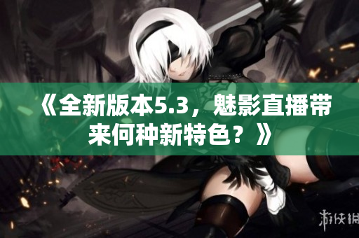 《全新版本5.3，魅影直播帶來何種新特色？》