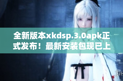 全新版本xkdsp.3.0apk正式發(fā)布！最新安裝包現已上線
