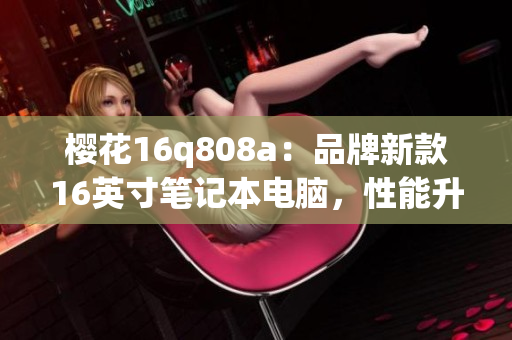 櫻花16q808a：品牌新款16英寸筆記本電腦，性能升級全面優(yōu)化