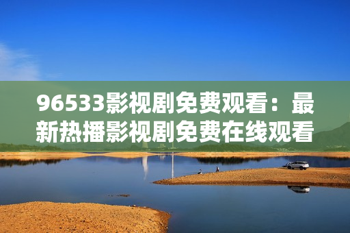 96533影視劇免費(fèi)觀看：最新熱播影視劇免費(fèi)在線觀看，精彩內(nèi)容盡在96533影視劇平臺(tái)！