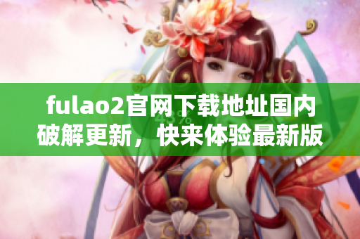 fulao2官網(wǎng)下載地址國(guó)內(nèi)破解更新，快來體驗(yàn)最新版本