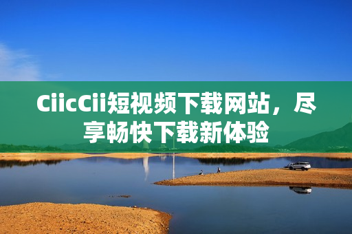 CiicCii短視頻下載網(wǎng)站，盡享暢快下載新體驗