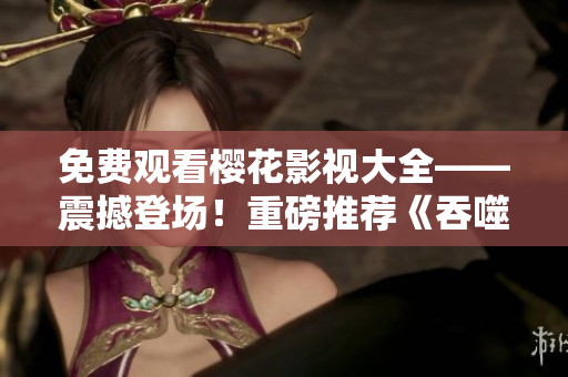 免費觀看櫻花影視大全——震撼登場！重磅推薦《吞噬星空》，影迷們不容錯過！