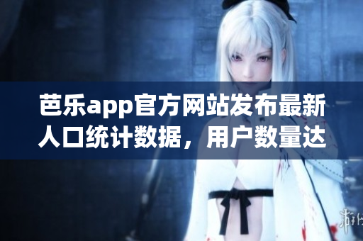 芭樂app官方網(wǎng)站發(fā)布最新人口統(tǒng)計數(shù)據(jù)，用戶數(shù)量達(dá)新高