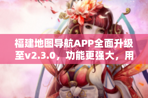福建地圖導(dǎo)航APP全面升級至v2.3.0，功能更強大，用戶體驗升級！