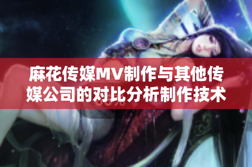 麻花傳媒MV制作與其他傳媒公司的對比分析制作技術(shù)、創(chuàng)意水平、市場影響等綜合評估