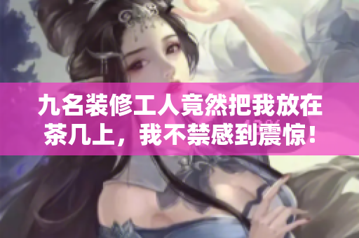 九名裝修工人竟然把我放在茶幾上，我不禁感到震驚！
