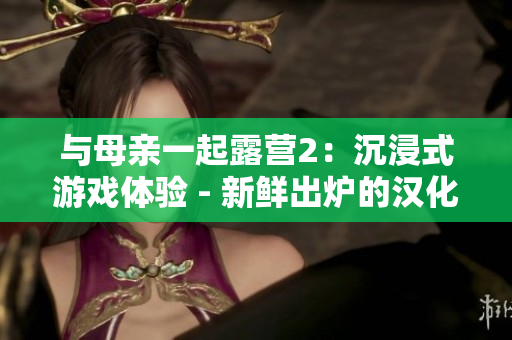 與母親一起露營(yíng)2：沉浸式游戲體驗(yàn) - 新鮮出爐的漢化版！享受和家人一起探險(xiǎn)的樂(lè)趣！