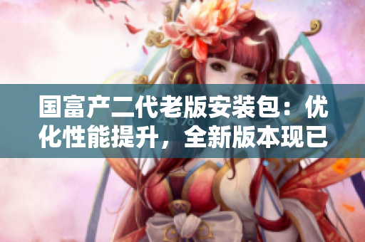 國富產(chǎn)二代老版安裝包：優(yōu)化性能提升，全新版本現(xiàn)已上線