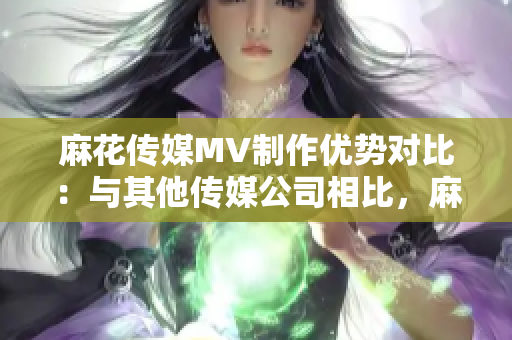 麻花傳媒MV制作優(yōu)勢對比：與其他傳媒公司相比，麻花傳媒的制作方法與技術(shù)表現(xiàn)出眾