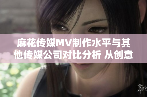 麻花傳媒MV制作水平與其他傳媒公司對(duì)比分析 從創(chuàng)意到執(zhí)行，哪家更勝一籌？