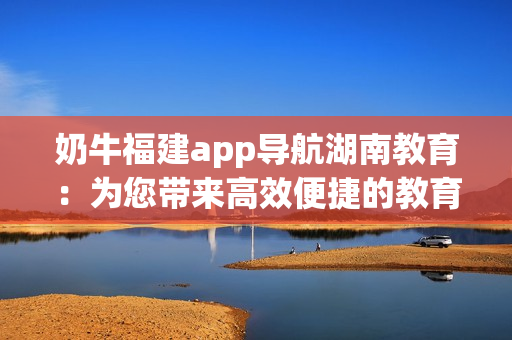 奶牛福建app導航湖南教育：為您帶來高效便捷的教育資源獲取方式