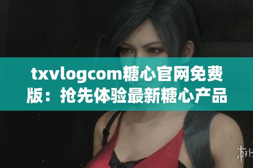 txvlogcom糖心官網(wǎng)免費(fèi)版：搶先體驗(yàn)最新糖心產(chǎn)品，精心打造的視頻分享平臺(tái)