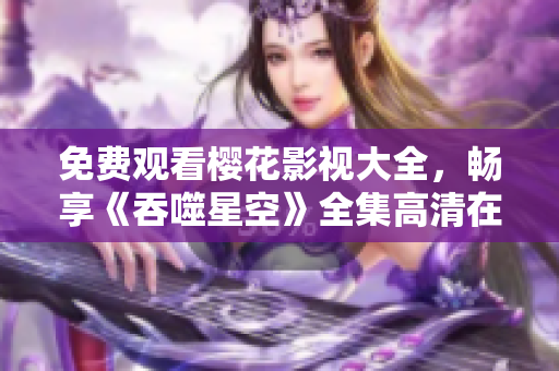 免費觀看櫻花影視大全，暢享《吞噬星空》全集高清在線觀看