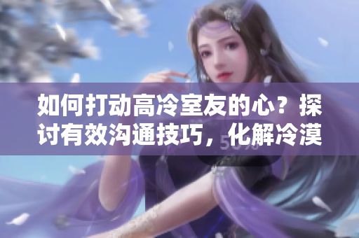 如何打動(dòng)高冷室友的心？探討有效溝通技巧，化解冷漠墻壁
