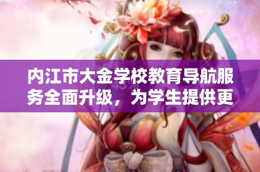 內(nèi)江市大金學(xué)校教育導(dǎo)航服務(wù)全面升級，為學(xué)生提供更多學(xué)習(xí)指導(dǎo)