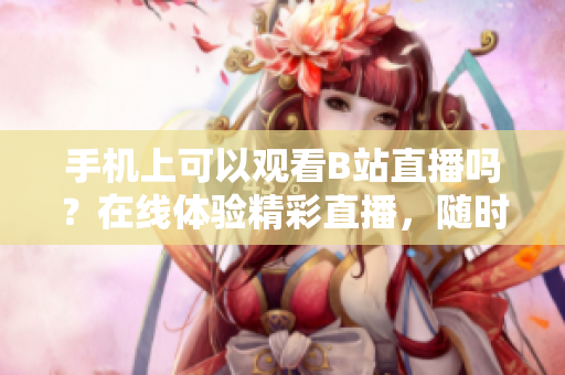 手機(jī)上可以觀看B站直播嗎？在線體驗(yàn)精彩直播，隨時(shí)隨地不錯(cuò)過！