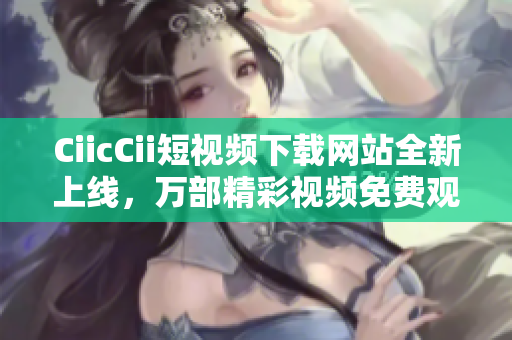 CiicCii短視頻下載網(wǎng)站全新上線，萬部精彩視頻免費(fèi)觀看