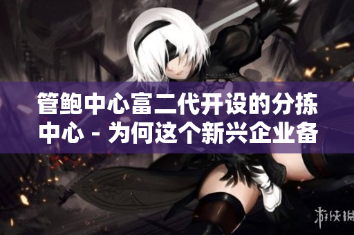 管鮑中心富二代開(kāi)設(shè)的分揀中心 - 為何這個(gè)新興企業(yè)備受矚目？