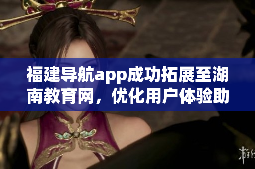 福建導(dǎo)航app成功拓展至湖南教育網(wǎng)，優(yōu)化用戶體驗(yàn)助力教育發(fā)展