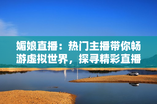 媚娘直播：熱門主播帶你暢游虛擬世界，探尋精彩直播樂趣