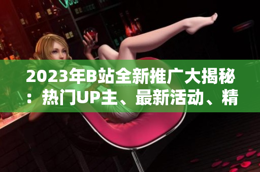 2023年B站全新推廣大揭秘：熱門UP主、最新活動(dòng)、精彩內(nèi)容一網(wǎng)打盡