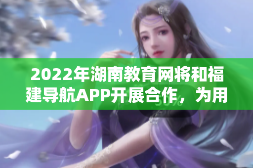 2022年湖南教育網將和福建導航APP開展合作，為用戶提供更便捷的導航服務