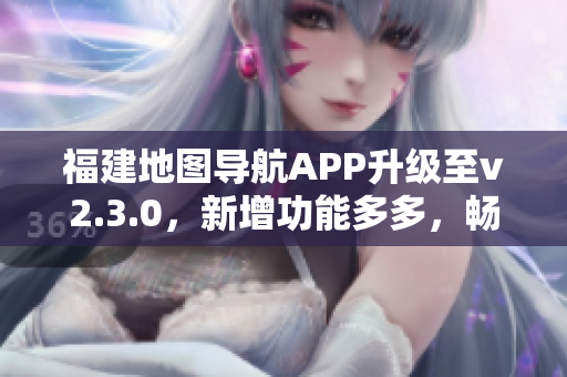 福建地圖導(dǎo)航APP升級至v2.3.0，新增功能多多，暢享出行新體驗(yàn)